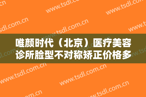 唯颜时代（北京）医疗美容诊所脸型不对称矫正价格多少钱?有哪些优势?