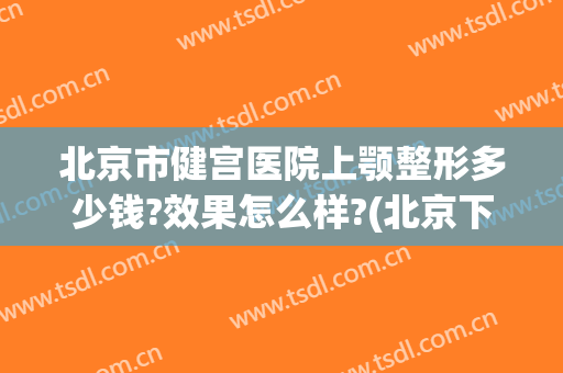 北京市健宫医院上颚整形多少钱?效果怎么样?(北京下颌骨整形)