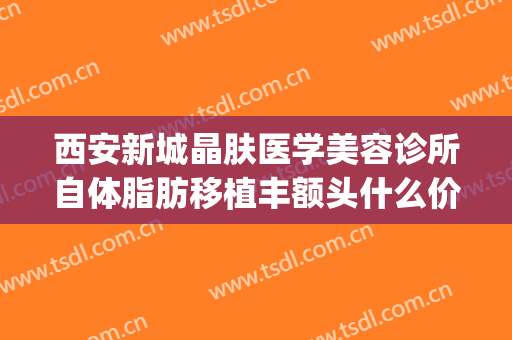 西安新城晶肤医学美容诊所自体脂肪移植丰额头什么价格?好不好?(西安全脸脂肪填充医院)