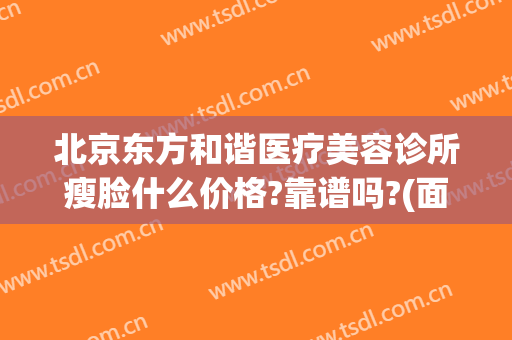 北京东方和谐医疗美容诊所瘦脸什么价格?靠谱吗?(面部整形找北京和谐多少钱)