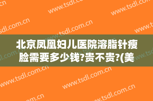 北京凤凰妇儿医院溶脂针瘦脸需要多少钱?贵不贵?(美容院溶脂针多少钱)