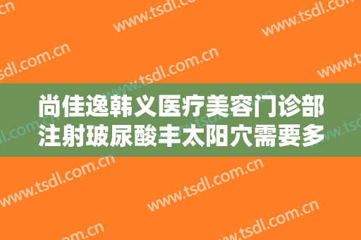 尚佳逸韩义医疗美容门诊部注射玻尿酸丰太阳穴需要多少费用?可靠吗?