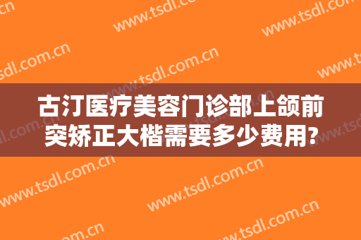 古汀医疗美容门诊部上颌前突矫正大楷需要多少费用?效果怎么样?