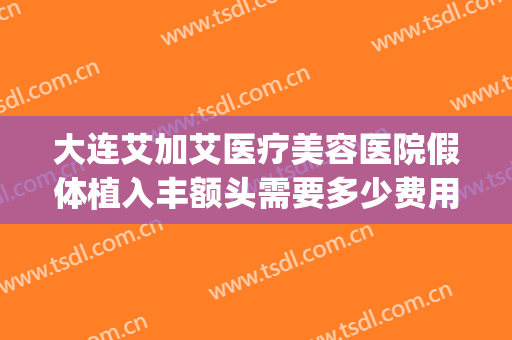 大连艾加艾医疗美容医院假体植入丰额头需要多少费用?好不好?(大连艾加艾整形招聘)