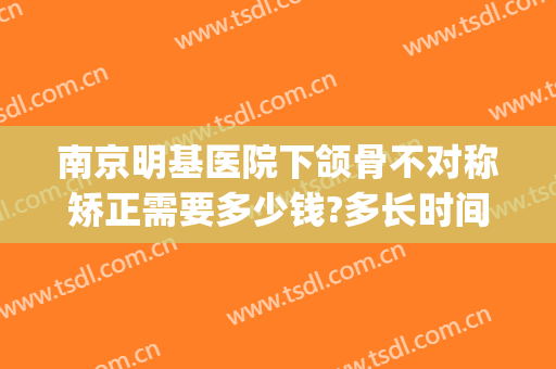 南京明基医院下颌骨不对称矫正需要多少钱?多长时间恢复?(南京看下颌骨好的医院)