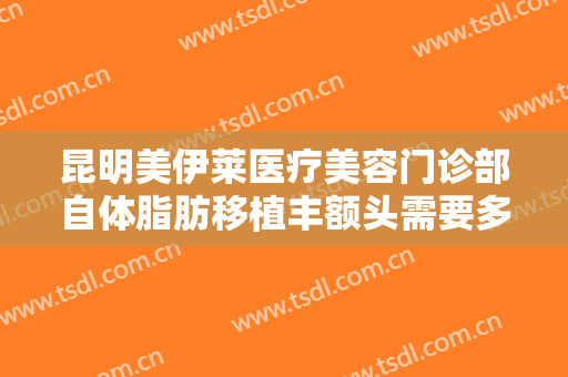 昆明美伊莱医疗美容门诊部自体脂肪移植丰额头需要多少费用?可靠吗?