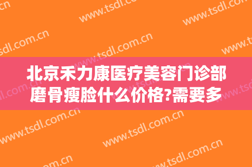 北京禾力康医疗美容门诊部磨骨瘦脸什么价格?需要多久恢复?(禾力康整形)
