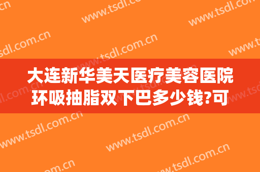 大连新华美天医疗美容医院环吸抽脂双下巴多少钱?可靠吗?(大连哪家医院抽脂效果好)