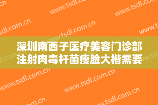 深圳南西子医疗美容门诊部注射肉毒杆菌瘦脸大楷需要多少钱?可靠吗?
