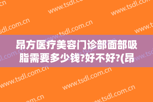昂方医疗美容门诊部面部吸脂需要多少钱?好不好?(昂方医疗美容门诊部面部吸脂需要多少钱?好不好吸收)