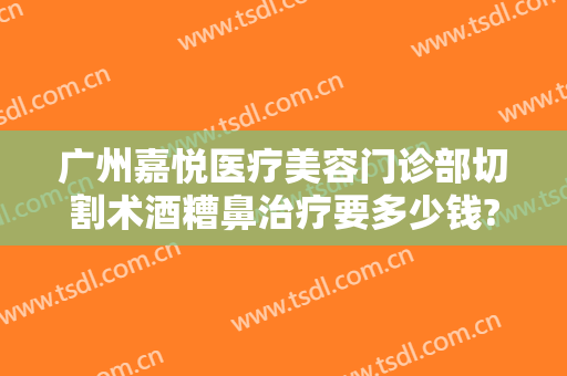 广州嘉悦医疗美容门诊部切割术酒糟鼻治疗要多少钱?有哪些优势?