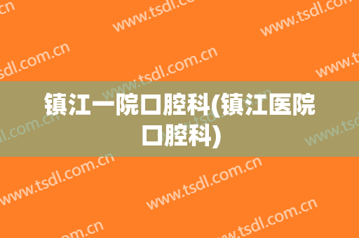 镇江一院口腔科(镇江医院口腔科)
