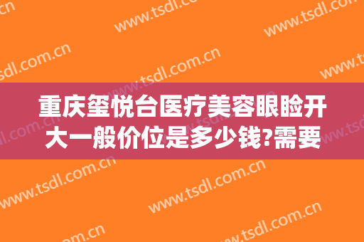 重庆玺悦台医疗美容眼睑开大一般价位是多少钱?需要多久恢复?(重庆沙坪坝玺悦台医疗美容门诊部)