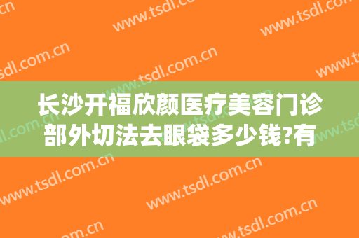 长沙开福欣颜医疗美容门诊部外切法去眼袋多少钱?有哪些优势?(长沙眼袋手术)