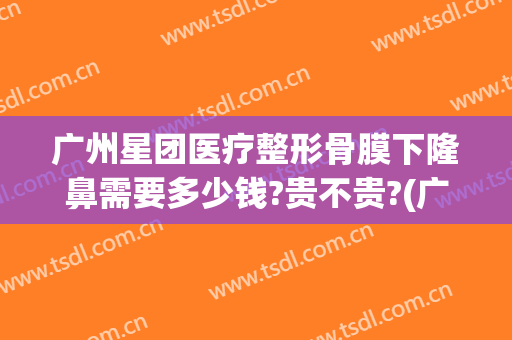 广州星团医疗整形骨膜下隆鼻需要多少钱?贵不贵?(广州星团医美整形医院效果好吗)