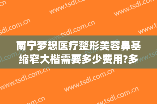 南宁梦想医疗整形美容鼻基缩窄大楷需要多少费用?多长时间恢复?(南宁梦想整形隆鼻)