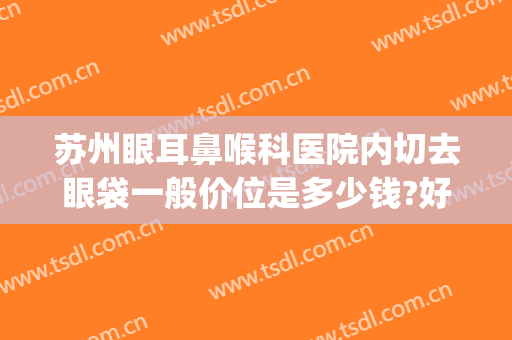 苏州眼耳鼻喉科医院内切去眼袋一般价位是多少钱?好不好?(苏州哪家医院做眼袋手术比较好)