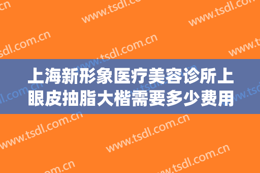 上海新形象医疗美容诊所上眼皮抽脂大楷需要多少费用?怎么样?(上海双眼皮费用)