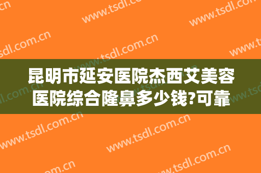 昆明市延安医院杰西艾美容医院综合隆鼻多少钱?可靠吗?(昆明延安医院电话)