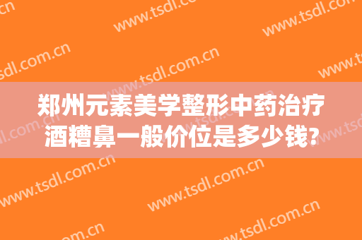 郑州元素美学整形中药治疗酒糟鼻一般价位是多少钱?多长时间恢复?(激光治疗酒糟鼻费用)