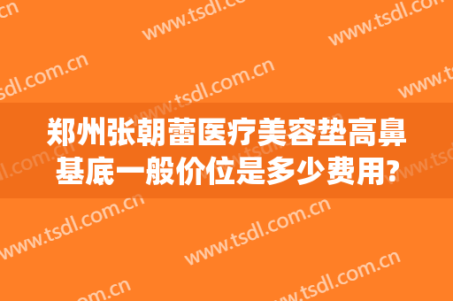 郑州张朝蕾医疗美容垫高鼻基底一般价位是多少费用?多长时间恢复?(郑州张朝蕾整形医院)