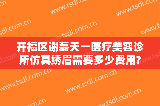 开福区谢磊天一医疗美容诊所仿真绣眉需要多少费用?可靠吗?
