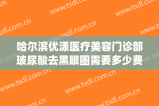 哈尔滨优漾医疗美容门诊部玻尿酸去黑眼圈需要多少费用?可靠吗?(哈尔滨优漾整形)