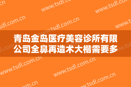 青岛金岛医疗美容诊所有限公司全鼻再造术大楷需要多少费用?有哪些优势?