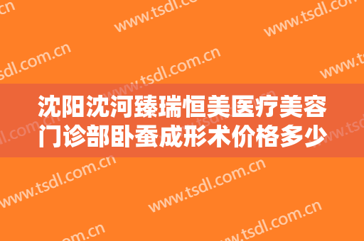 沈阳沈河臻瑞恒美医疗美容门诊部卧蚕成形术价格多少钱?效果怎么样?