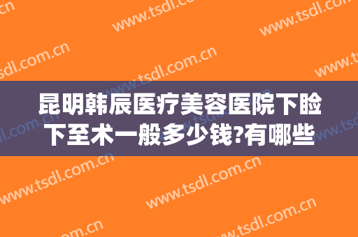昆明韩辰医疗美容医院下睑下至术一般多少钱?有哪些优势?(昆明韩辰医疗美容医院怎么样?)