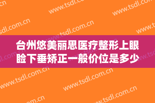 台州悠美丽思医疗整形上眼睑下垂矫正一般价位是多少费用?可靠吗?(台州悠美丽思医疗美容)