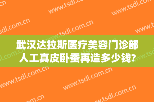 武汉达拉斯医疗美容门诊部人工真皮卧蚕再造多少钱?靠谱吗?(武汉达拉斯医疗美容医院正规吗)