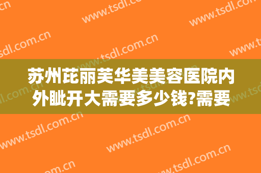 苏州芘丽芙华美美容医院内外眦开大需要多少钱?需要多久恢复?(苏州芘丽芙华美美容医院怎么样啊)