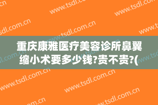 重庆康雅医疗美容诊所鼻翼缩小术要多少钱?贵不贵?(重庆鼻孔缩小术当代咋样呢)