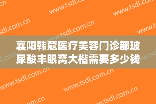 襄阳韩蔻医疗美容门诊部玻尿酸丰眼窝大楷需要多少钱?效果怎么样?(襄阳韩蔻刘永盛割双眼皮怎么样)