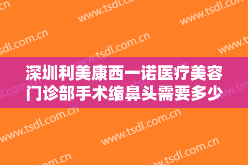 深圳利美康西一诺医疗美容门诊部手术缩鼻头需要多少费用?需要多久恢复?