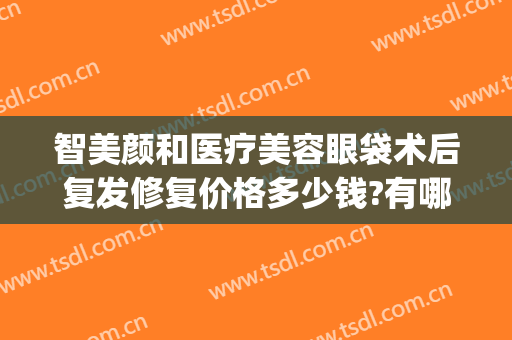 智美颜和医疗美容眼袋术后复发修复价格多少钱?有哪些优势?(去眼袋整容手术费用是多少)
