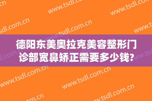 德阳东美奥拉克美容整形门诊部宽鼻矫正需要多少钱?多长时间恢复?(歪鼻梁矫正手术多少钱)