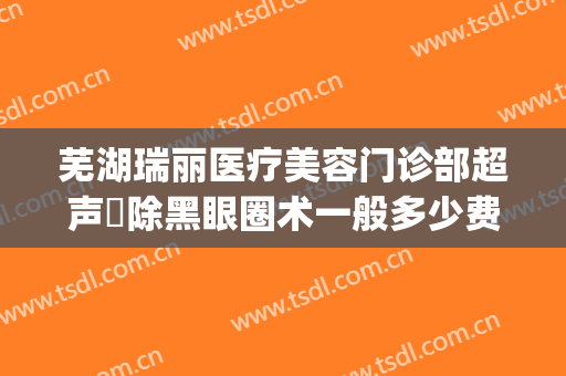 芜湖瑞丽医疗美容门诊部超声袪除黑眼圈术一般多少费用?可靠吗?(芜湖瑞丽医疗美容医院怎么样)