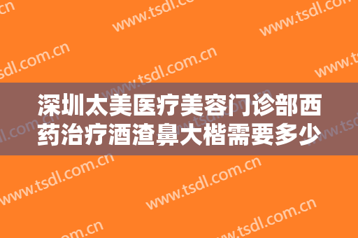 深圳太美医疗美容门诊部西药治疗酒渣鼻大楷需要多少费用?好不好?
