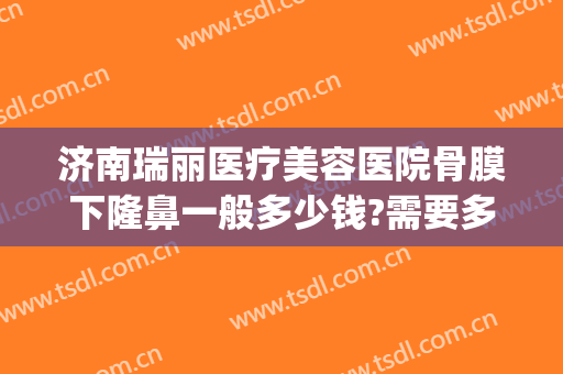 济南瑞丽医疗美容医院骨膜下隆鼻一般多少钱?需要多久恢复?(济南瑞丽整形)