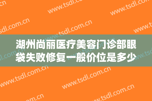 湖州尚丽医疗美容门诊部眼袋失败修复一般价位是多少?可靠吗?(湖州尚丽整形)