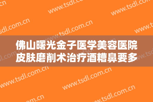 佛山曙光金子医学美容医院皮肤磨削术治疗酒糟鼻要多少钱?有哪些优势?