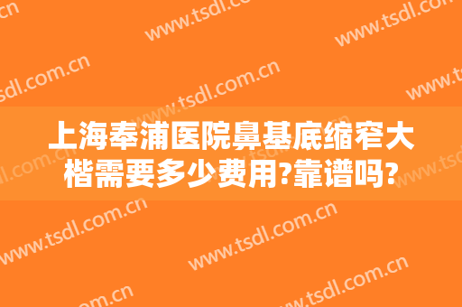 上海奉浦医院鼻基底缩窄大楷需要多少费用?靠谱吗?