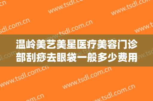 温岭美艺美星医疗美容门诊部刮痧去眼袋一般多少费用?有哪些优势?(温岭美艺美星整形美容医院正规吗)