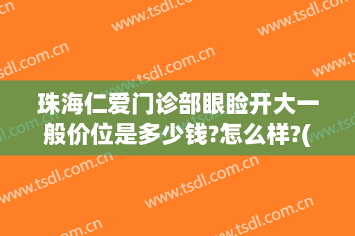 珠海仁爱门诊部眼睑开大一般价位是多少钱?怎么样?(珠海仁爱门诊部眼睑开大一般价位是多少钱?怎么样预约)