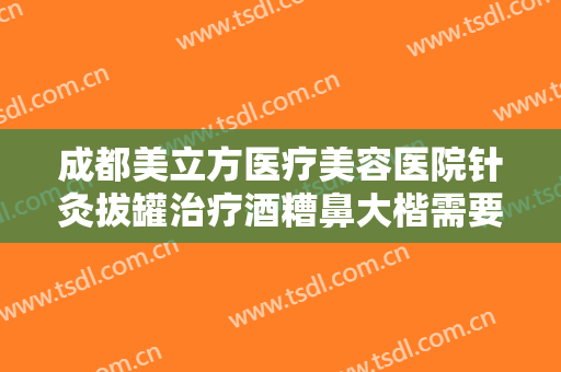 成都美立方医疗美容医院针灸拔罐治疗酒糟鼻大楷需要多少钱?多长时间恢复?