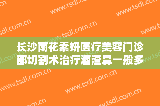 长沙雨花素妍医疗美容门诊部切割术治疗酒渣鼻一般多少费用?可靠吗?