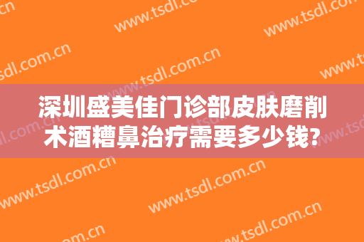 深圳盛美佳门诊部皮肤磨削术酒糟鼻治疗需要多少钱?有哪些优势?