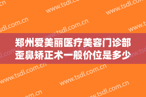 郑州爱美丽医疗美容门诊部歪鼻矫正术一般价位是多少费用?可靠吗?(郑州爱美丽整形电话)